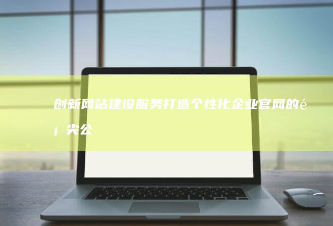 创新网站建设服务：打造个性化企业官网的顶尖公司